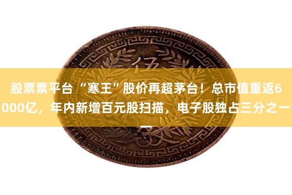 股票票平台 “寒王”股价再超茅台！总市值重返6000亿，年内新增百元股扫描，电子股独占三分之一