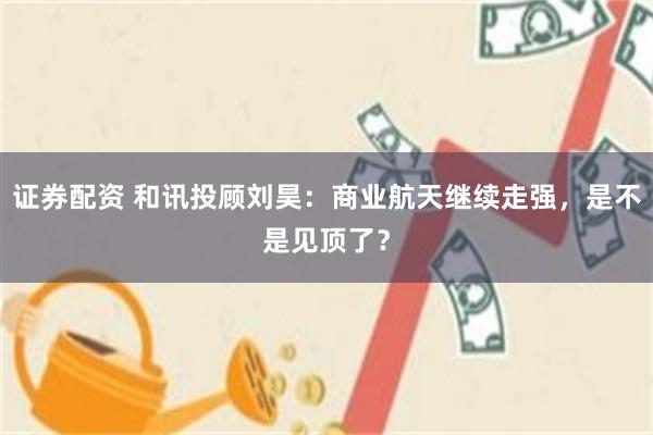 证券配资 和讯投顾刘昊:商业航天继续走强,是不是见顶了?