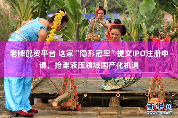 老牌配资平台 这家“隐形冠军”提交IPO注册申请，抢滩液压领域国产化机遇