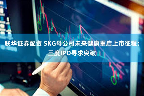 联华证券配资 SKG母公司未来健康重启上市征程：三度IPO寻求突破