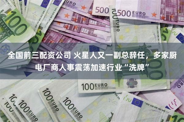 全国前三配资公司 火星人又一副总辞任，多家厨电厂商人事震荡加速行业“洗牌”