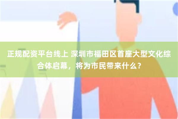 正规配资平台线上 深圳市福田区首座大型文化综合体启幕，将为市民带来什么？