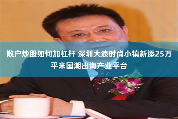 散户炒股如何加杠杆 深圳大浪时尚小镇新添25万平米国潮出海产业平台