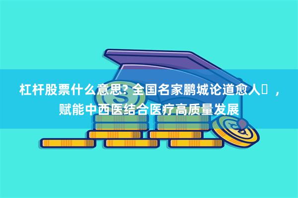 杠杆股票什么意思? 全国名家鹏城论道愈人​，赋能中西医结合医疗高质量发展