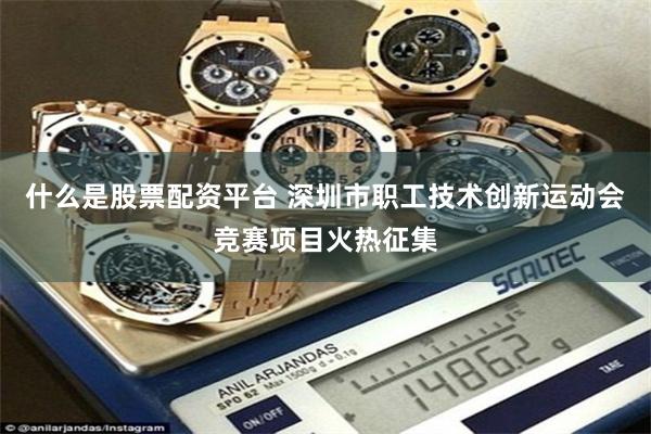 什么是股票配资平台 深圳市职工技术创新运动会竞赛项目火热征集