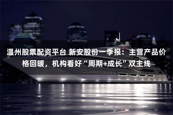 温州股票配资平台 新安股份一季报:主营产品价格回暖,机构看好“周期+成长”双主线