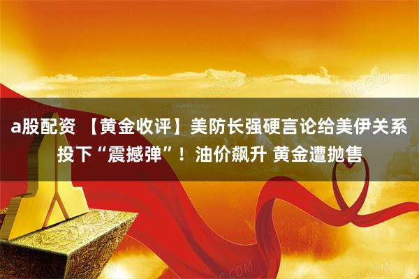 a股配资 【黄金收评】美防长强硬言论给美伊关系投下“震撼弹”！油价飙升 黄金遭抛售