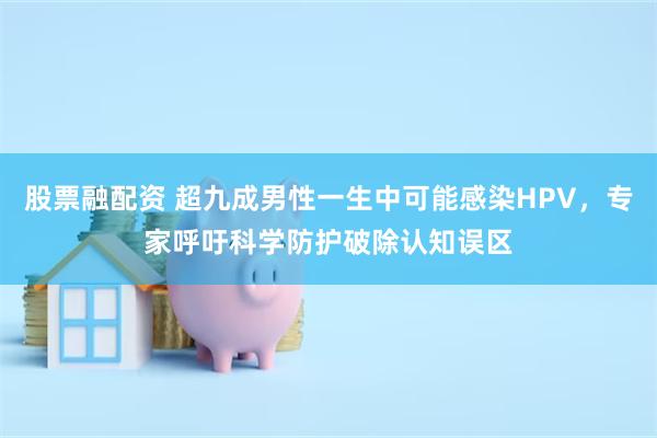 股票融配资 超九成男性一生中可能感染HPV，专家呼吁科学防护破除认知误区
