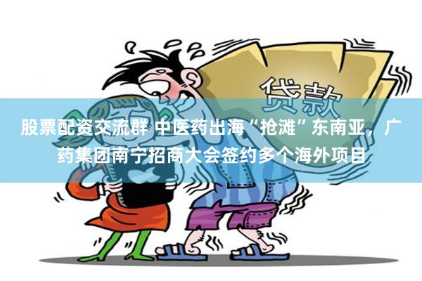 股票配资交流群 中医药出海“抢滩”东南亚，广药集团南宁招商大会签约多个海外项目