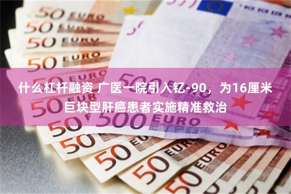 什么杠杆融资 广医一院引入钇-90，为16厘米巨块型肝癌患者实施精准救治