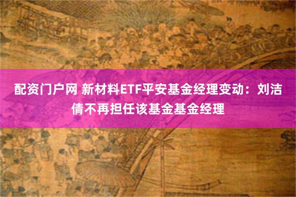 配资门户网 新材料ETF平安基金经理变动：刘洁倩不再担任该基金基金经理