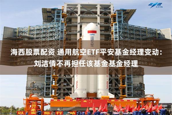 海西股票配资 通用航空ETF平安基金经理变动：刘洁倩不再担任该基金基金经理