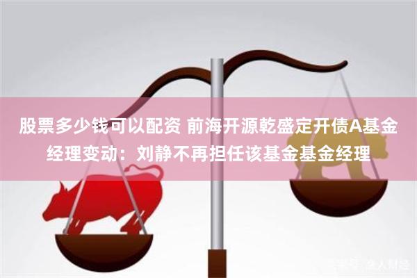 股票多少钱可以配资 前海开源乾盛定开债A基金经理变动：刘静不再担任该基金基金经理