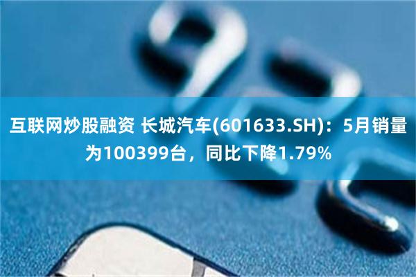 互联网炒股融资 长城汽车(601633.SH)：5月销量为100399台，同比下降1.79%