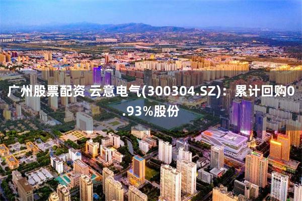 广州股票配资 云意电气(300304.SZ)：累计回购0.93%股份