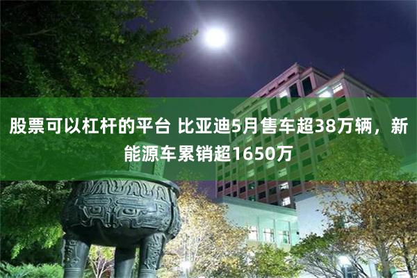 股票可以杠杆的平台 比亚迪5月售车超38万辆,新能源车累销超1650万