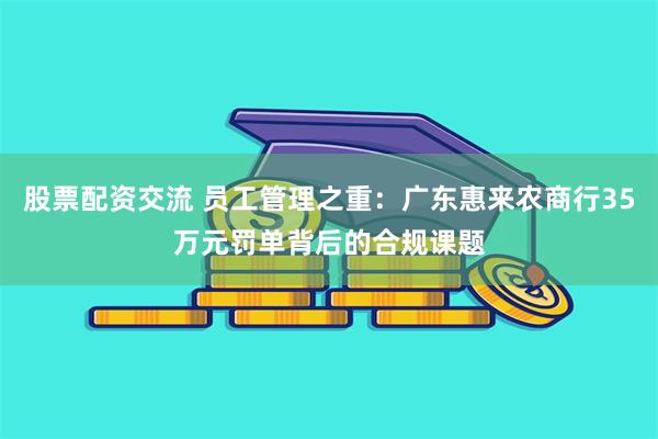 股票配资交流 员工管理之重：广东惠来农商行35万元罚单背后的合规课题