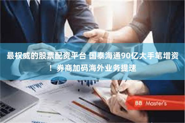 最权威的股票配资平台 国泰海通90亿大手笔增资！券商加码海外业务提速