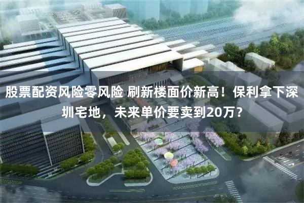 股票配资风险零风险 刷新楼面价新高!保利拿下深圳宅地,未来单价要卖到20万?