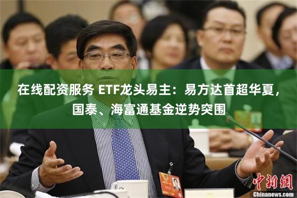 在线配资服务 ETF龙头易主：易方达首超华夏，国泰、海富通基金逆势突围