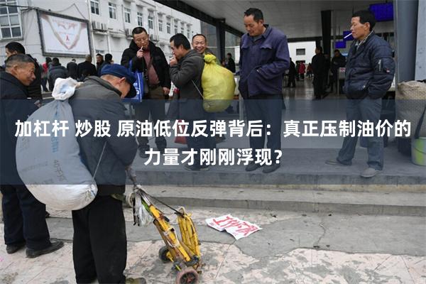 加杠杆 炒股 原油低位反弹背后：真正压制油价的力量才刚刚浮现？