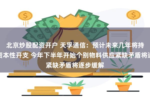 北京炒股配资开户 天孚通信:预计未来几年将持续增加资本性开支 今年下半年开始个别物料供应紧缺矛盾将逐步缓解