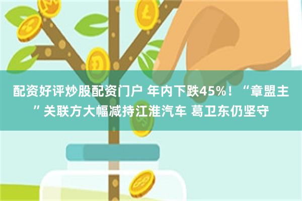 配资好评炒股配资门户 年内下跌45%！“章盟主”关联方大幅减持江淮汽车 葛卫东仍坚守