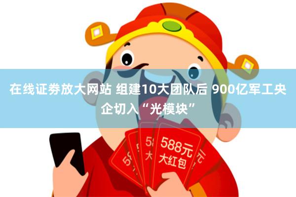 在线证劵放大网站 组建10大团队后 900亿军工央企切入“光模块”