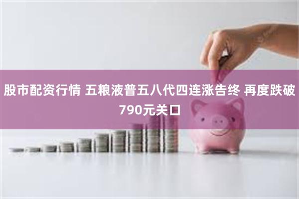 股市配资行情 五粮液普五八代四连涨告终 再度跌破790元关口