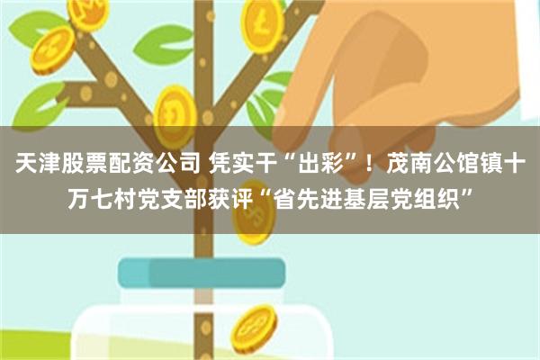 天津股票配资公司 凭实干“出彩”!茂南公馆镇十万七村党支部获评“省先进基层党组织”