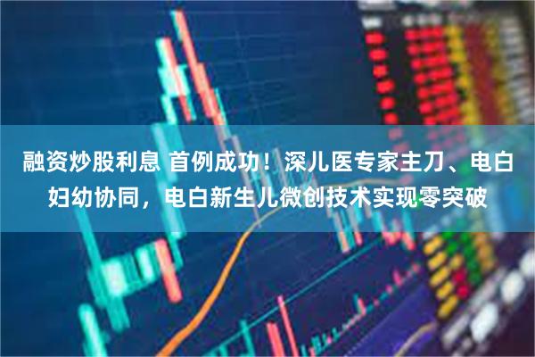 融资炒股利息 首例成功！深儿医专家主刀、电白妇幼协同，电白新生儿微创技术实现零突破