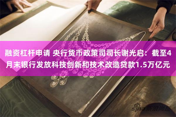 融资杠杆申请 央行货币政策司司长谢光启：截至4月末银行发放科技创新和技术改造贷款1.5万亿元