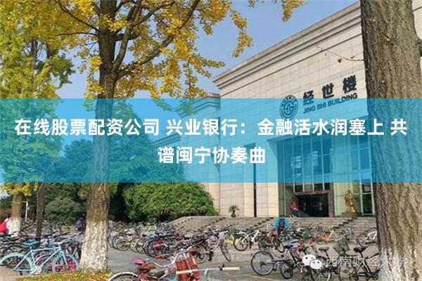 在线股票配资公司 兴业银行：金融活水润塞上 共谱闽宁协奏曲