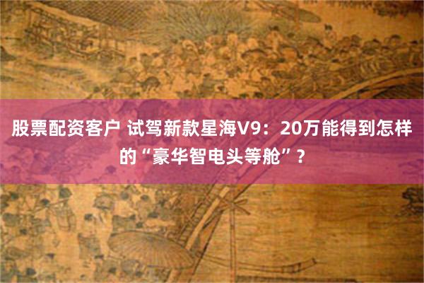 股票配资客户 试驾新款星海V9:20万能得到怎样的“豪华智电头等舱”?
