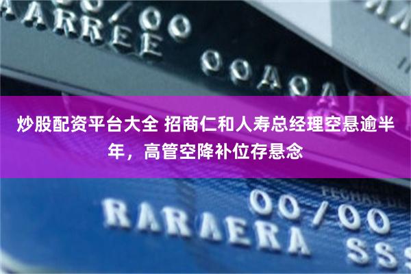 炒股配资平台大全 招商仁和人寿总经理空悬逾半年，高管空降补位存悬念