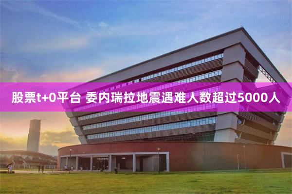 股票t+0平台 委内瑞拉地震遇难人数超过5000人