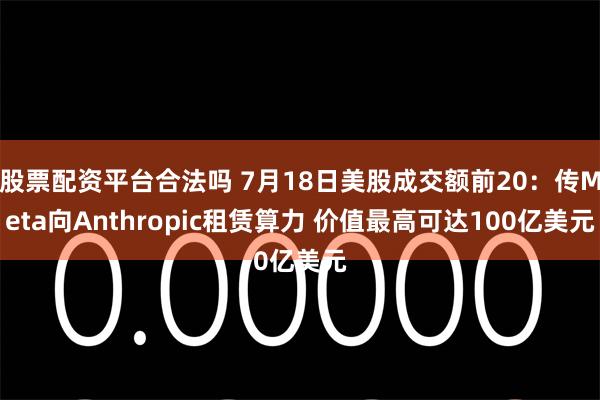 股票配资平台合法吗 7月18日美股成交额前20：传Meta向Anthropic租赁算力 价值最高可达100亿美元