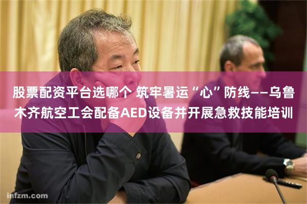 股票配资平台选哪个 筑牢暑运“心”防线——乌鲁木齐航空工会配备AED设备并开展急救技能培训