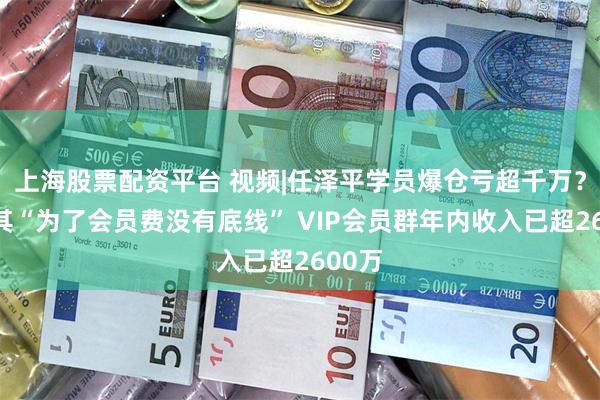 上海股票配资平台 视频|任泽平学员爆仓亏超千万？怒斥其“为了会员费没有底线” VIP会员群年内收入已超2600万