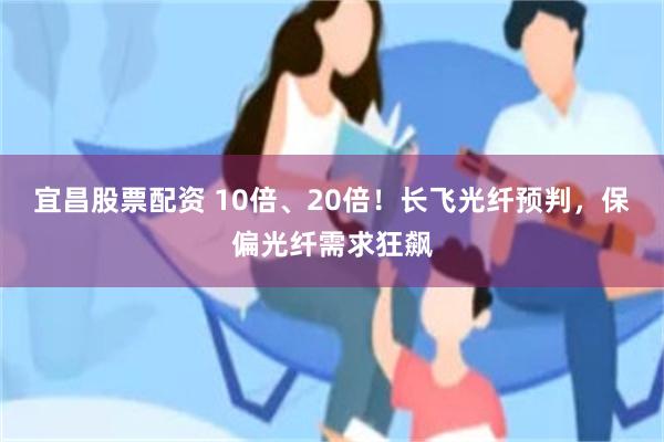 宜昌股票配资 10倍、20倍！长飞光纤预判，保偏光纤需求狂飙