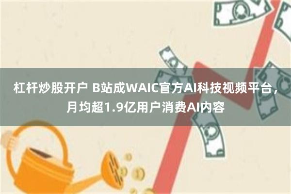 杠杆炒股开户 B站成WAIC官方AI科技视频平台,月均超1.9亿用户消费AI内容