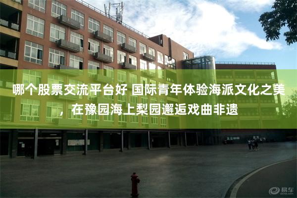 哪个股票交流平台好 国际青年体验海派文化之美，在豫园海上梨园邂逅戏曲非遗