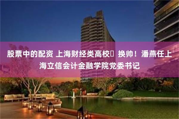 股票中的配资 上海财经类高校‌换帅！潘燕任上海立信会计金融学院党委书记