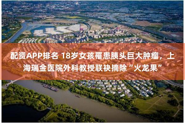 配资APP排名 18岁女孩罹患胰头巨大肿瘤，上海瑞金医院外科教授联袂摘除“火龙果”