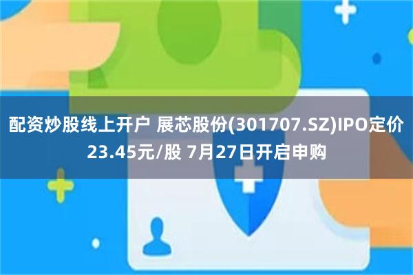 配资炒股线上开户 展芯股份(301707.SZ)IPO定价23.45元/股 7月27日开启申购