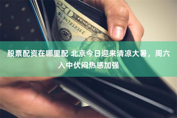 股票配资在哪里配 北京今日迎来清凉大暑,周六入中伏闷热感加强