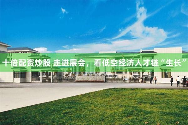 十倍配资炒股 走进展会，看低空经济人才链“生长”