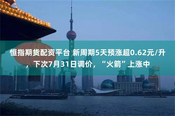 恒指期货配资平台 新周期5天预涨超0.62元/升，下次7月31日调价，“火箭”上涨中