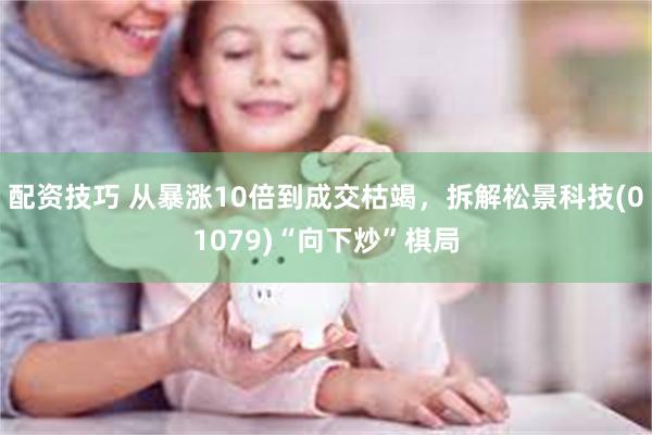 配资技巧 从暴涨10倍到成交枯竭，拆解松景科技(01079)“向下炒”棋局