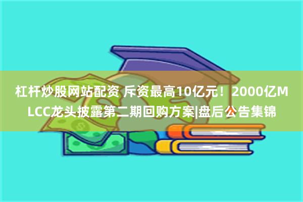 杠杆炒股网站配资 斥资最高10亿元！2000亿MLCC龙头披露第二期回购方案|盘后公告集锦
